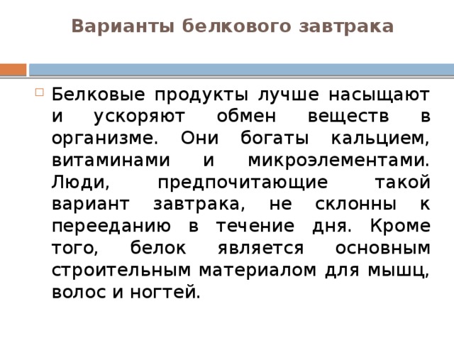 Варианты белкового завтрака   Белковые продукты лучше насыщают и ускоряют обмен веществ в организме. Они богаты кальцием, витаминами и микроэлементами. Люди, предпочитающие такой вариант завтрака, не склонны к перееданию в течение дня. Кроме того, белок является основным строительным материалом для мышц, волос и ногтей. 