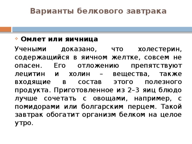 Варианты белкового завтрака   Омлет или яичница Учеными доказано, что холестерин, содержащийся в яичном желтке, совсем не опасен. Его отложению препятствуют лецитин и холин – вещества, также входящие в состав этого полезного продукта. Приготовленное из 2–3 яиц блюдо лучше сочетать с овощами, например, с помидорами или болгарским перцем. Такой завтрак обогатит организм белком на целое утро. 