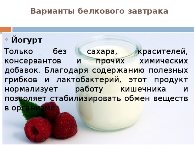 Варианты белкового завтрака   Йогурт Только без сахара, красителей, консервантов и прочих химических добавок. Благодаря содержанию полезных грибков и лактобактерий, этот продукт нормализует работу кишечника и позволяет стабилизировать обмен веществ в организме.  
