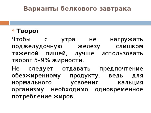 Варианты белкового завтрака   Творог Чтобы с утра не нагружать поджелудочную железу слишком тяжелой пищей, лучше использовать творог 5–9% жирности. Не следует отдавать предпочтение обезжиренному продукту, ведь для нормального усвоения кальция организму необходимо одновременное потребление жиров. 