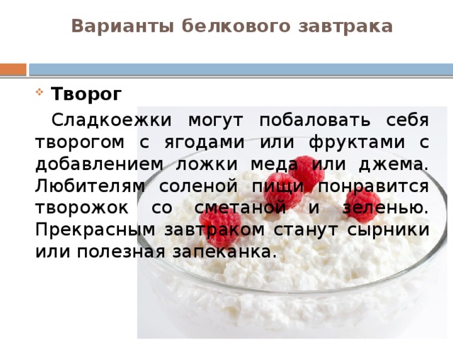 Варианты белкового завтрака   Творог  Сладкоежки могут побаловать себя творогом с ягодами или фруктами с добавлением ложки меда или джема. Любителям соленой пищи понравится творожок со сметаной и зеленью. Прекрасным завтраком станут сырники или полезная запеканка.  
