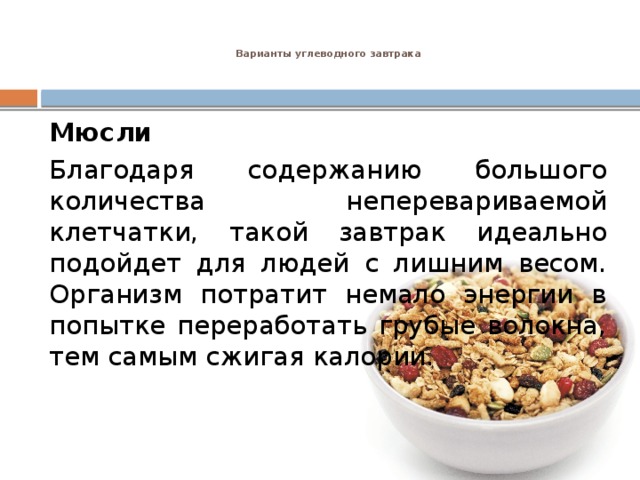 Варианты углеводного завтрака    Мюсли Благодаря содержанию большого количества неперевариваемой клетчатки, такой завтрак идеально подойдет для людей с лишним весом. Организм потратит немало энергии в попытке переработать грубые волокна, тем самым сжигая калории. 