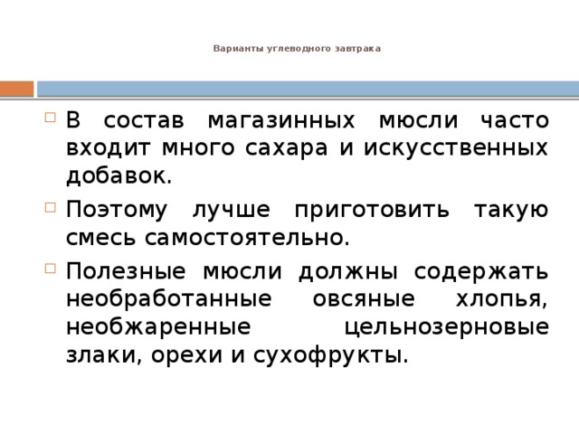 Варианты углеводного завтрака    В состав магазинных мюсли часто входит много сахара и искусственных добавок. Поэтому лучше приготовить такую смесь самостоятельно. Полезные мюсли должны содержать необработанные овсяные хлопья, необжаренные цельнозерновые злаки, орехи и сухофрукты.  