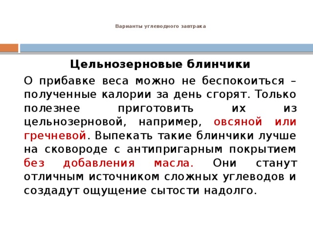 Варианты углеводного завтрака    Цельнозерновые блинчики О прибавке веса можно не беспокоиться – полученные калории за день сгорят. Только полезнее приготовить их из цельнозерновой, например, овсяной или гречневой . Выпекать такие блинчики лучше на сковороде с антипригарным покрытием без добавления масла. Они станут отличным источником сложных углеводов и создадут ощущение сытости надолго. 
