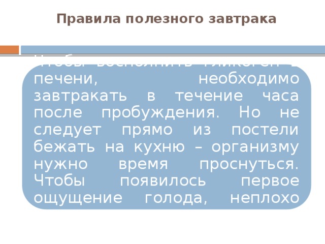 Правила полезного завтрака   Чтобы восполнить гликоген в печени, необходимо завтракать в течение часа после пробуждения. Но не следует прямо из постели бежать на кухню – организму нужно время проснуться. Чтобы появилось первое ощущение голода, неплохо сделать зарядку. 