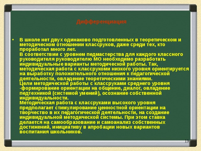   Дифференциация  В школе нет двух одинаково подготовленных в теоретическом и методическом отношении классруков, даже среди тех, кто проработал много лет.  В соответствии с уровнем педмастерства для каждого классного руководителя руководителю МО необходимо разработать индивидуальные варианты методической работы. Так, методическая работа с классрукоми низкого уровня ориентируется на выработку положительного отношения к педагогической деятельности, овладение теоретическими знаниями.  Цели методической работы с классруками среднего уровня -формирование ориентации на общение, диалог, овладение педтехникой (системой умений), осознание собственной индивидуальности.  Методическая работа с классруками высокого уровня предполагает стимулирование ценностной ориентации на творчество в их педагогической деятельности, на создание индивидуальной методической системы. При этом ставка делается на самообразование и самоанализ собственных достижений, инициативу в апробации новых вариантов воспитания школьников.   