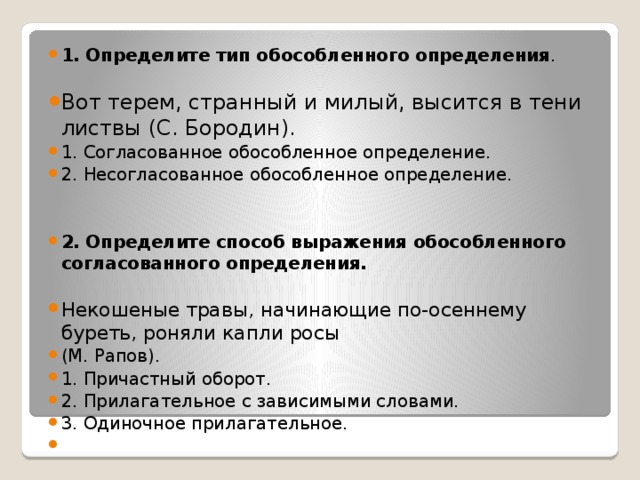 1. Определите тип обособленного определения . Вот терем, странный и милый, высится в тени листвы (С. Бородин). 1. Согласованное обособленное определение. 2. Несогласованное обособленное определение.     2. Определите способ выражения обособленного согласованного определения.  Некошеные травы, начинающие по-осеннему буреть, роняли капли росы (М. Рапов). 1. Причастный оборот. 2. Прилагательное с зависимыми словами. 3. Одиночное прилагательное.   