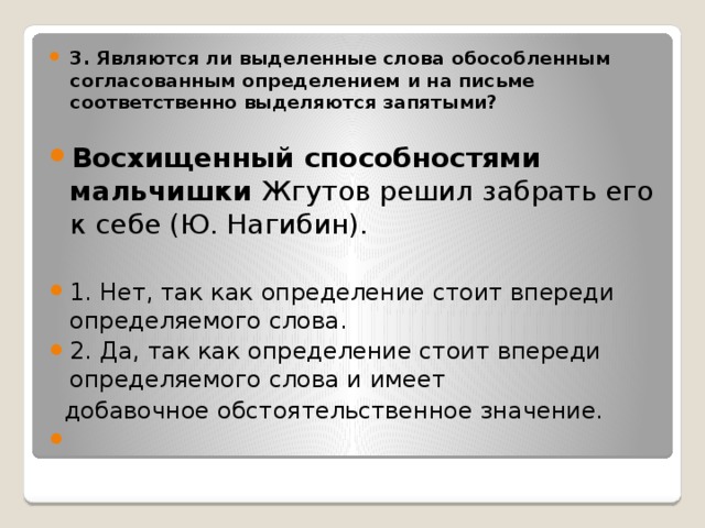 3. Являются ли выделенные слова обособленным согласованным определением и на письме соответственно выделяются запятыми?  Восхищенный способностями мальчишки Жгутов решил забрать его к себе (Ю. Нагибин). 1. Нет, так как определение стоит впереди определяемого слова. 2. Да, так как определение стоит впереди определяемого слова и имеет  добавочное обстоятельственное значение.   