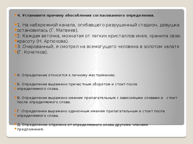 4. Установите причину обособления согласованного определения.  1. На набережной канала, огибавшего разрушенный стадион, девушка остановилась (Г. Матвеев). 2. Каждая веточка, мохнатая от легких кристаллов инея, хранила свою красоту (Н. Артюхова). 3. Очарованный, я смотрел на всемогущего человека в золотом халате (Г. Кочетков). А. Определение относится к личному местоимению. Б. Определение выражено причастным оборотом и стоит после определяемого слова. В. Определение выражено именем прилагательным с зависимыми словами и стоит после определяемого слова. Г. Определение выражено одиночным именем прилагательным и стоит после определяемого слова. Д. Определение отделено от определяемого олова другими членами предложения.   
