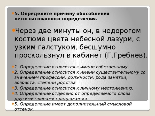 5. Определите причину обособления несогласованного определения.  Через две минуты он, в недорогом костюме цвета небесной лазури, с узким галстуком, бесшумно проскользнул в кабинет (Г.Гребнев). 1. Определение относится к имени собственному. 2. Определение относится к имени существительному со значением профессии, должности, рода занятий, возраста, степени родства. 3. Определение относится к личному местоимению. 4. Определение отделено от определяемого слова другими членами предложения. 5. Определение имеет дополнительный смысловой оттенок.  