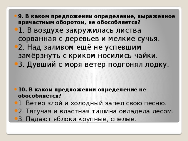 9. В каком предложении определение, выраженное причастным оборотом, не обособляется? 1. В воздухе закружилась листва сорванная с деревьев и мелкие сучья. 2. Над заливом ещё не успевшим замёрзнуть с криком носились чайки. 3. Дувший с моря ветер подгонял лодку.   10. В каком предложении определение не обособляется? 1. Ветер злой и холодный запел свою песню. 2. Тягучая и властная тишина овладела лесом. 3. Падают яблоки крупные, спелые.   