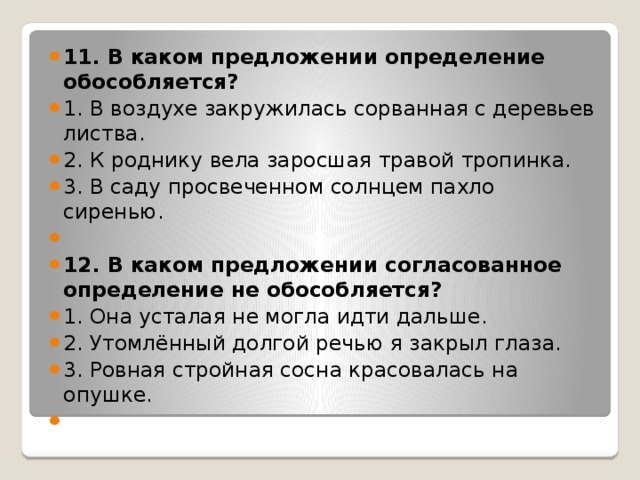 11. В каком предложении определение обособляется? 1. В воздухе закружилась сорванная с деревьев листва. 2. К роднику вела заросшая травой тропинка. 3. В саду просвеченном солнцем пахло сиренью.   12. В каком предложении согласованное определение не обособляется? 1. Она усталая не могла идти дальше. 2. Утомлённый долгой речью я закрыл глаза. 3. Ровная стройная сосна красовалась на опушке.   