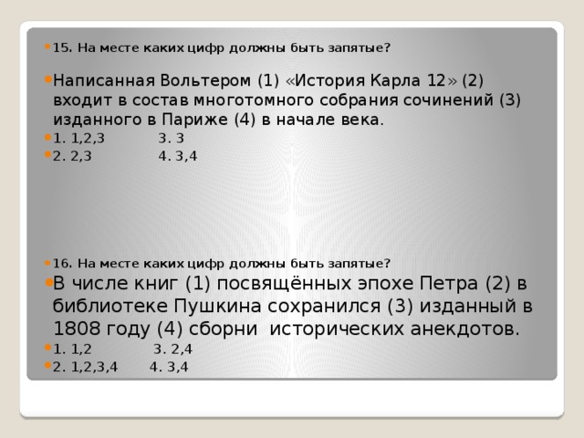 15. На месте каких цифр должны быть запятые?  Написанная Вольтером (1) «История Карла 12» (2) входит в состав многотомного собрания сочинений (3) изданного в Париже (4) в начале века. 1. 1,2,3 3. 3 2. 2,3 4. 3,4   16. На месте каких цифр должны быть запятые? В числе книг (1) посвящённых эпохе Петра (2) в библиотеке Пушкина сохранился (3) изданный в 1808 году (4) сборни исторических анекдотов. 1. 1,2 3. 2,4 2. 1,2,3,4 4. 3,4   