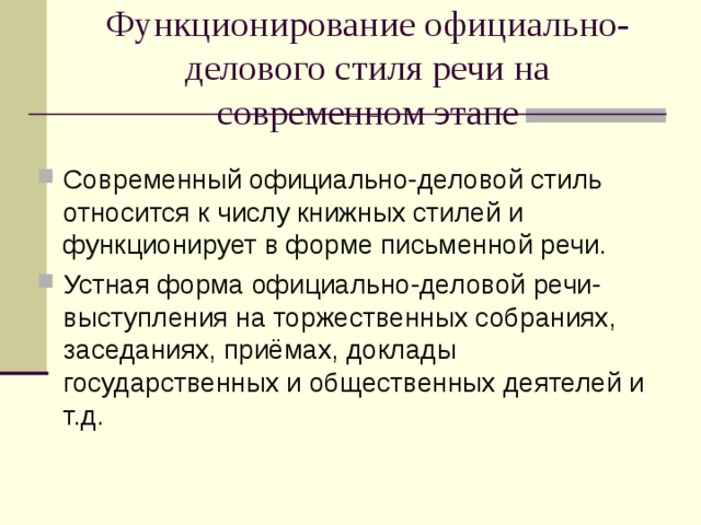 Функционирование официально-делового стиля речи на современном этапе Современный официально-деловой стиль относится к числу книжных стилей и функционирует в форме письменной речи. Устная форма официально-деловой речи- выступления на торжественных собраниях, заседаниях, приёмах, доклады государственных и общественных деятелей и т.д. 