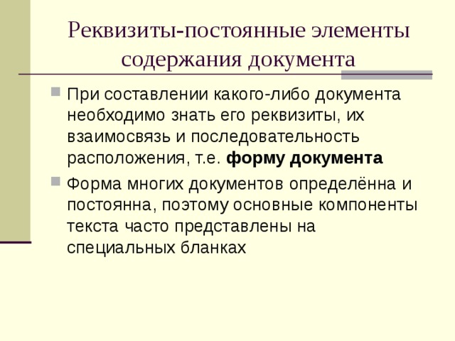 Реквизиты-постоянные элементы содержания документа При составлении какого-либо документа необходимо знать его реквизиты, их взаимосвязь и последовательность расположения, т.е. форму документа Форма многих документов определённа и постоянна, поэтому основные компоненты текста часто представлены на специальных бланках 