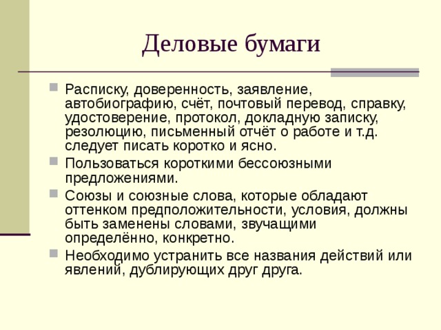 Деловые бумаги Расписку, доверенность, заявление, автобиографию, счёт, почтовый перевод, справку, удостоверение, протокол, докладную записку, резолюцию, письменный отчёт о работе и т.д. следует писать коротко и ясно. Пользоваться короткими бессоюзными предложениями. Союзы и союзные слова, которые обладают оттенком предположительности, условия, должны быть заменены словами, звучащими определённо, конкретно. Необходимо устранить все названия действий или явлений, дублирующих друг друга.  