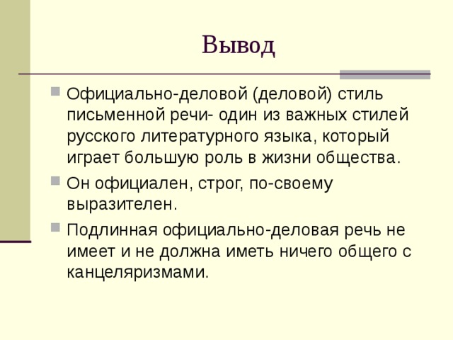 Вывод Официально-деловой (деловой) стиль письменной речи- один из важных стилей русского литературного языка, который играет большую роль в жизни общества. Он официален, строг, по-своему выразителен. Подлинная официально-деловая речь не имеет и не должна иметь ничего общего с канцеляризмами. 