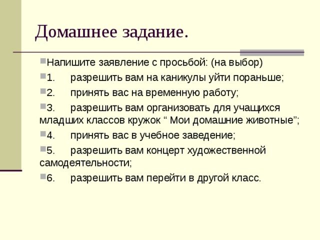Домашнее задание. Напишите заявление с просьбой: (на выбор) 1.  разрешить вам на каникулы уйти пораньше; 2.  принять вас на временную работу; 3.  разрешить вам организовать для учащихся младших классов кружок “ Мои домашние животные”; 4.  принять вас в учебное заведение; 5.  разрешить вам концерт художественной самодеятельности; 6.  разрешить вам перейти в другой класс.  