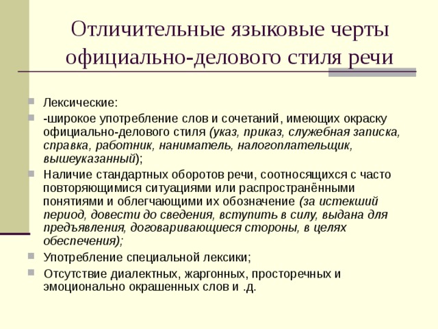 Отличительные языковые черты официально-делового стиля речи Лексические: -широкое употребление слов и сочетаний, имеющих окраску официально-делового стиля (указ, приказ, служебная записка, справка, работник, наниматель, налогоплательщик, вышеуказанный ); Наличие стандартных оборотов речи, соотносящихся с часто повторяющимися ситуациями или распространёнными понятиями и облегчающими их обозначение (за истекший период, довести до сведения, вступить в силу, выдана для предъявления, договаривающиеся стороны, в целях обеспечения); Употребление специальной лексики; Отсутствие диалектных, жаргонных, просторечных и эмоционально окрашенных слов и .д. 