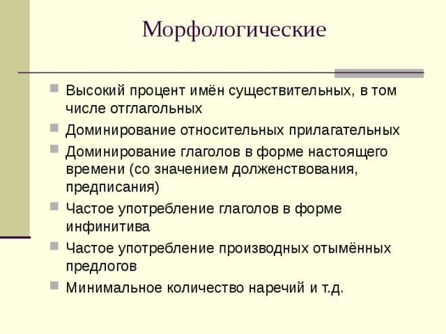 Морфологические   Высокий процент имён существительных, в том числе отглагольных Доминирование относительных прилагательных Доминирование глаголов в форме настоящего времени (со значением долженствования, предписания) Частое употребление глаголов в форме инфинитива Частое употребление производных отымённых предлогов Минимальное количество наречий и т.д. 