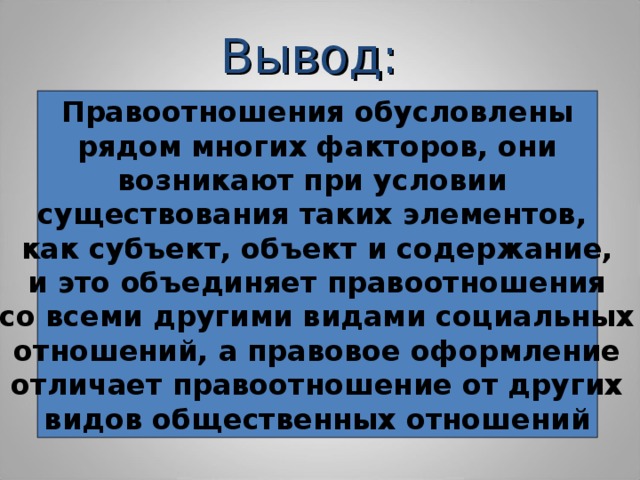 Вывод: Правоотношения обусловлены  рядом многих факторов, они возникают при условии существования таких элементов, как субъект, объект и содержание, и это объединяет правоотношения со всеми другими видами социальных отношений, а правовое оформление отличает правоотношение от других видов общественных отношений 