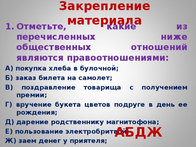 Закрепление материала Отметьте, какие из перечисленных ниже общественных отношений являются правоотношениями: А) покупка хлеба в булочной; Б) заказ билета на самолет; В) поздравление товарища с получением премии; Г) вручение букета цветов подруге в день ее рождения; Д) дарение родственнику магнитофона; Е) пользование электробритвой; Ж) заем денег у приятеля; З) прогулка по парку.  АБДЖ  