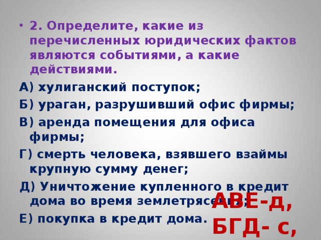 2. Определите, какие из перечисленных юридических фактов являются событиями, а какие действиями. А) хулиганский поступок; Б) ураган, разрушивший офис фирмы; В) аренда помещения для офиса фирмы; Г) смерть человека, взявшего взаймы крупную сумму денег; Д) Уничтожение купленного в кредит дома во время землетрясения; Е) покупка в кредит дома. АВЕ-д, БГД- с,  
