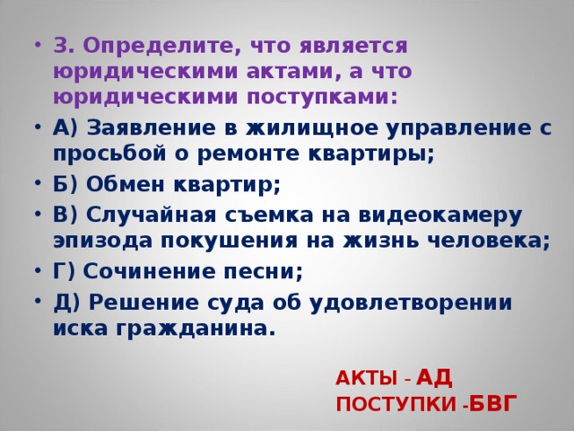 3. Определите, что является юридическими актами, а что юридическими поступками: А) Заявление в жилищное управление с просьбой о ремонте квартиры; Б) Обмен квартир; В) Случайная съемка на видеокамеру эпизода покушения на жизнь человека; Г) Сочинение песни; Д) Решение суда об удовлетворении иска гражданина.  АКТЫ – АД ПОСТУПКИ - БВГ 