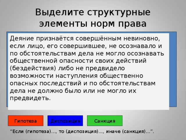 Выделите структурные элементы норм права Деяние признаётся совершённым невиновно, если лицо, его совершившее, не осознавало и по обстоятельствам дела не могло осознавать общественной опасности своих действий (бездействия) либо не предвидело возможности наступления общественно опасных последствий и по обстоятельствам дела не должно было или не могло их предвидеть.   Гипотеза Санкция Диспозиция “ Если (гипотеза)..., то (диспозиция)..., иначе (санкция)...”. 