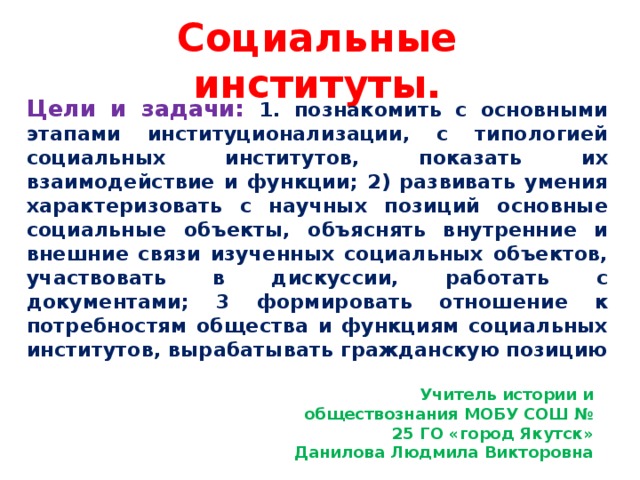 Социальные институты. Цели и задачи: 1. познакомить с основными этапами институционализации, с типологией социальных институтов, показать их взаимодействие и функции; 2) развивать умения характеризовать с научных позиций основные социальные объекты, объяснять внутренние и внешние связи изученных социальных объектов, участвовать в дискуссии, работать с документами; 3 формировать отношение к потребностям общества и функциям социальных институтов, вырабатывать гражданскую позицию Учитель истории и обществознания МОБУ СОШ № 25 ГО «город Якутск» Данилова Людмила Викторовна 