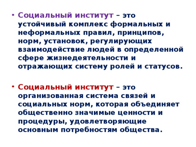 Социальный институт – это устойчивый комплекс формальных и неформальных правил, принципов, норм, установок, регулирующих взаимодействие людей в определенной сфере жизнедеятельности и отражающих систему ролей и статусов. Социальный институт – это организованная система связей и социальных норм, которая объединяет общественно значимые ценности и процедуры, удовлетворяющие основным потребностям общества. 