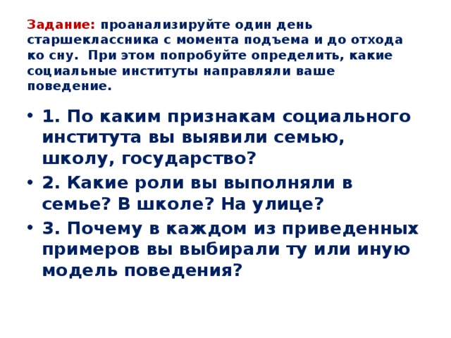 Задание: проанализируйте один день старшеклассника с момента подъема и до отхода ко сну. При этом попробуйте определить, какие социальные институты направляли ваше поведение. 1. По каким признакам социального института вы выявили семью, школу, государство? 2. Какие роли вы выполняли в семье? В школе? На улице? 3. Почему в каждом из приведенных примеров вы выбирали ту или иную модель поведения? 
