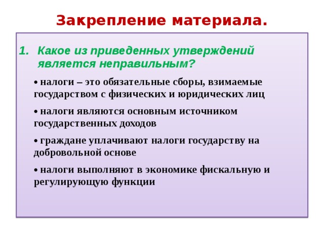 Закрепление материала. Какое из приведенных утверждений является  неправильным?   налоги – это обязательные сборы, взимаемые государством с физических и юридических лиц  налоги – это обязательные сборы, взимаемые государством с физических и юридических лиц  налоги являются основным источником государственных доходов  налоги являются основным источником государственных доходов  граждане уплачивают налоги государству на добровольной основе  граждане уплачивают налоги государству на добровольной основе  налоги выполняют в экономике фискальную и регулирующую функции  налоги выполняют в экономике фискальную и регулирующую функции 