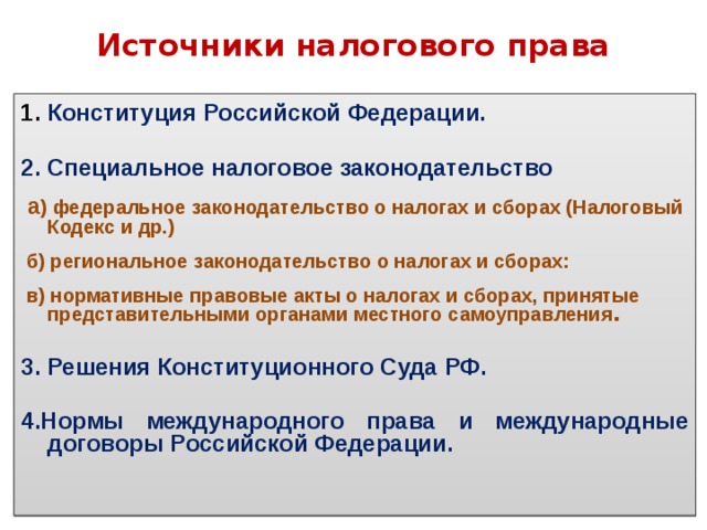 Источники налогового права 1. Конституция Российской Федерации.  2. Специальное налоговое законодательство   а ) федеральное законодательство о налогах и сборах (Налоговый Кодекс и др.)   б) региональное законодательство о налогах и сборах:   в) нормативные правовые акты о налогах и сборах, принятые представительными органами местного самоуправления .  3. Решения Конституционного Суда РФ.  4.Нормы международного права и международные договоры Российской Федерации. 