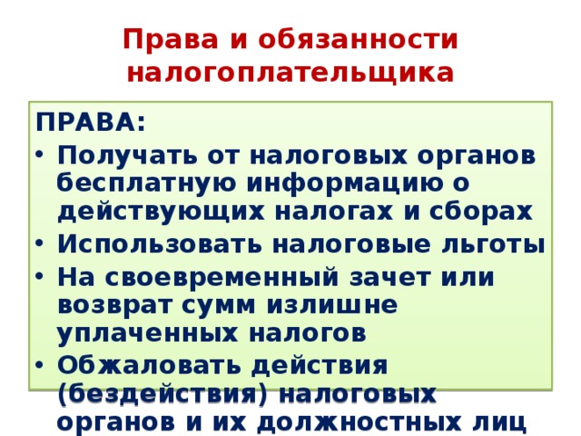 Права и обязанности налогоплательщика ПРАВА: Получать от налоговых органов бесплатную информацию о действующих налогах и сборах Использовать налоговые льготы На своевременный зачет или возврат сумм излишне уплаченных налогов Обжаловать действия (бездействия) налоговых органов и их должностных лиц 