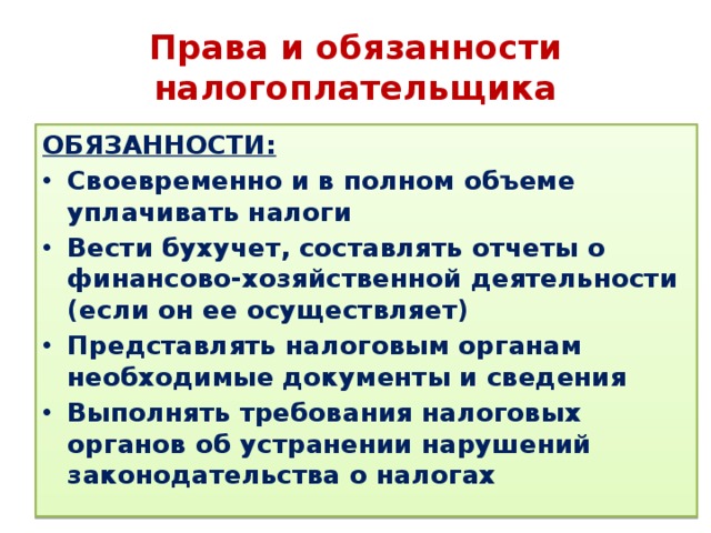 Права и обязанности налогоплательщика ОБЯЗАННОСТИ: Своевременно и в полном объеме уплачивать налоги Вести бухучет, составлять отчеты о финансово-хозяйственной деятельности (если он ее осуществляет) Представлять налоговым органам необходимые документы и сведения Выполнять требования налоговых органов об устранении нарушений законодательства о налогах 