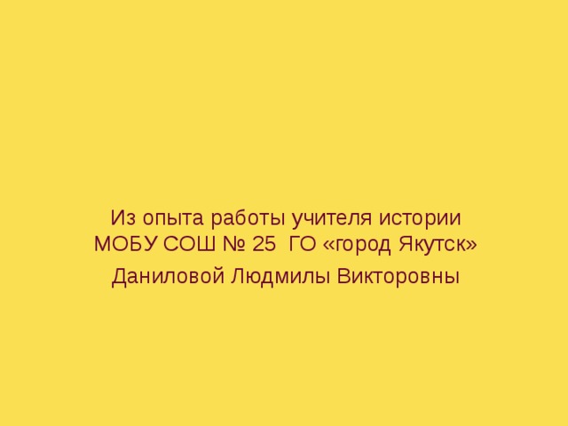 Из опыта работы учителя истории МОБУ СОШ № 25 ГО «город Якутск» Даниловой Людмилы Викторовны 