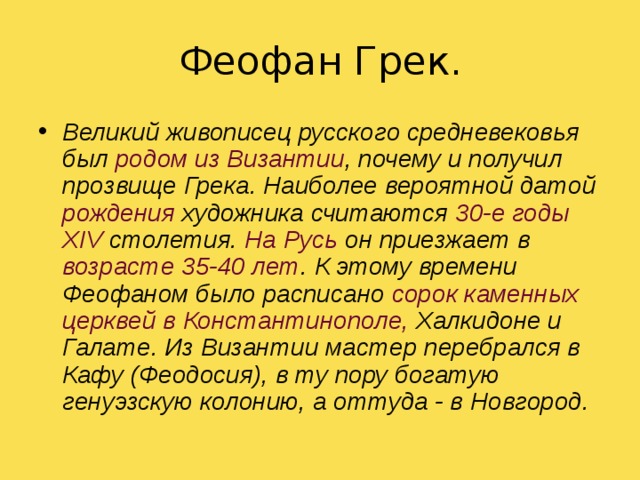 Феофан  Грек . Великий живописец русского средневековья был родом из Византии , почему и получил прозвище Грека. Наиболее вероятной датой рождения художника считаются 30-е годы  XIV столетия. На Русь он приезжает в возрасте 35-40 лет . К этому времени Феофаном было расписано сорок каменных церквей в Константинополе, Халкидоне и Галате. Из Византии мастер перебрался в Кафу (Феодосия), в ту пору богатую генуэзскую колонию, а оттуда - в Новгород. 