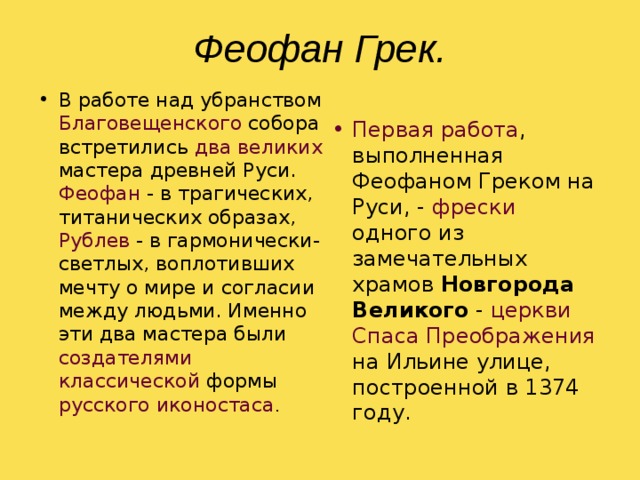 Феофан Грек. В работе над убранством Благовещенского собора встретились два великих мастера древней Руси. Феофан - в трагических, титанических образах, Рублев - в гармонически-светлых, воплотивших мечту о мире и согласии между людьми. Именно эти два мастера были создателями классической формы русского иконостаса . Первая работа , выполненная Феофаном Греком на Руси, - фрески одного из замечательных храмов Новгорода Великого - церкви Спаса Преображения на Ильине улице, построенной в 1374 году. 