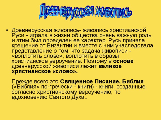 Древнерусская живопись- живопись христианской Руси - играла в жизни общества очень важную роль и этим был определен ее характер. Русь приняла крещение от Византии и вместе с ним унаследовала представление о том, что задача живописи - «воплотить слово», воплотить в образы христианское вероучение. Поэтому в основе древнерусской живописи лежит великое христианское «слово».   Прежде всего это Священное Писание, Библия («Библия» по-гречески - книги) - книги, созданные, согласно христианскому вероучению, по вдохновению Святого Духа..      