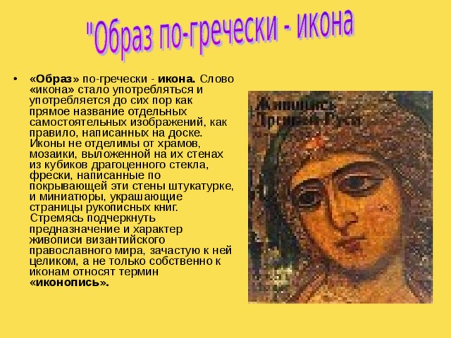 « Образ» по-гречески - икона. Слово «икона» стало употребляться и употребляется до сих пор как прямое название отдельных самостоятельных изображений, как правило, написанных на доске. Иконы не отделимы от храмов, мозаики, выложенной на их стенах из кубиков драгоценного стекла, фрески, написанные по покрывающей эти стены штукатурке, и миниатюры, украшающие страницы рукописных книг. Стремясь подчеркнуть предназначение и характер живописи византийского православного мира, зачастую к ней целиком, а не только собственно к иконам относят термин « иконопись».     