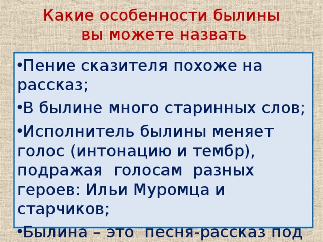 Какие особенности былины  вы можете назвать Пение сказителя похоже на рассказ; В былине много старинных слов; Исполнитель былины меняет голос (интонацию и тембр), подражая голосам разных героев: Ильи Муромца и старчиков; Былина – это песня-рассказ под звуки (аккомпонемент)гуслей. Для былин характерен особый былинный стих (в основе которого лежит соизмеримость строк по количеству ударений, чем и достигается ритмическое единообразие). Хотя сказители использовали при исполнении былин всего несколько мелодий, они обогащали пение разнообразием интонаций и сменой тембра (окраски) голоса.   