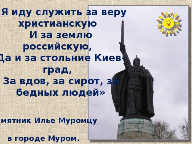 «Я иду служить за веру христианскую   И за землю российскую,   Да и за стольние Киев-град,   За вдов, за сирот, за бедных людей» Не только в былинах славят русского богатыря Илью Муромца. Памятник Илье Муромцу в городе Муром.  