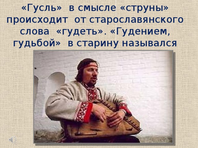 «Гусль» в смысле «струны» происходит от старославянского слова «гудеть». «Гудением, гудьбой» в старину назывался именно звук струн.   Слушание музыкального фрагмента, знакомство с тембровыми особенностями гуслей.  