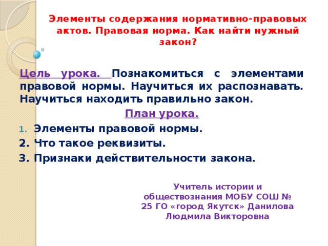 Элементы содержания нормативно-правовых актов. Правовая норма. Как найти нужный закон? Цель урока. Познакомиться с элементами правовой нормы. Научиться их распознавать. Научиться находить правильно закон. План урока. Элементы правовой нормы. 2. Что такое реквизиты. 3. Признаки действительности закона. Учитель истории и обществознания МОБУ СОШ № 25 ГО «город Якутск» Данилова Людмила Викторовна 
