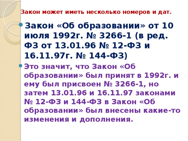 Закон может иметь несколько номеров и дат. Закон «Об образовании» от 10 июля 1992г. № 3266-1 (в ред. ФЗ от 13.01.96 № 12-ФЗ и 16.11.97г. № 144-ФЗ) Это значит, что Закон «Об образовании» был принят в 1992г. и ему был присвоен № 3266-1, но затем 13.01.96 и 16.11.97 законами № 12-ФЗ и 144-ФЗ в Закон «Об образовании» был внесены какие-то изменения и дополнения. 