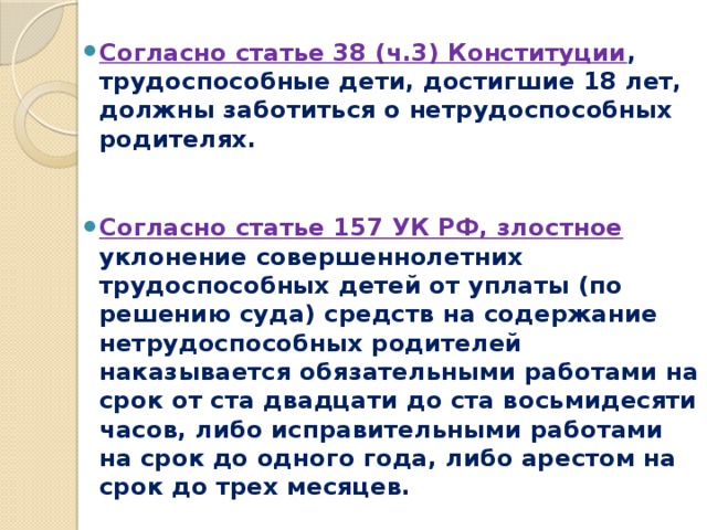 Согласно статье 38 (ч.3) Конституции , трудоспособные дети, достигшие 18 лет, должны заботиться о нетрудоспособных родителях.     Согласно статье 157 УК РФ, злостное уклонение совершеннолетних трудоспособных детей от уплаты (по решению суда) средств на содержание нетрудоспособных родителей наказывается обязательными работами на срок от ста двадцати до ста восьмидесяти часов, либо исправительными работами на срок до одного года, либо арестом на срок до трех месяцев. 