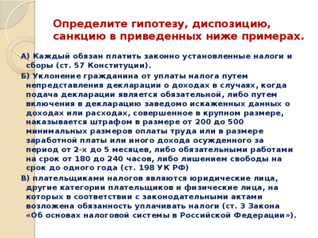 Определите гипотезу, диспозицию, санкцию в приведенных ниже примерах. А) Каждый обязан платить законно установленные налоги и сборы (ст. 57 Конституции). Б) Уклонение гражданина от уплаты налога путем непредставления декларации о доходах в случаях, когда подача декларации является обязательной, либо путем включения в декларацию заведомо искаженных данных о доходах или расходах, совершенное в крупном размере, наказывается штрафом в размере от 200 до 500 минимальных размеров оплаты труда или в размере заработной платы или иного дохода осужденного за период от 2-х до 5 месяцев, либо обязательными работами на срок от 180 до 240 часов, либо лишением свободы на срок до одного года (ст. 198 УК РФ) В) плательщиками налогов являются юридические лица, другие категории плательщиков и физические лица, на которых в соответствии с законодательными актами возложена обязанность уплачивать налоги (ст. 3 Закона «Об основах налоговой системы в Российской Федерации»). 