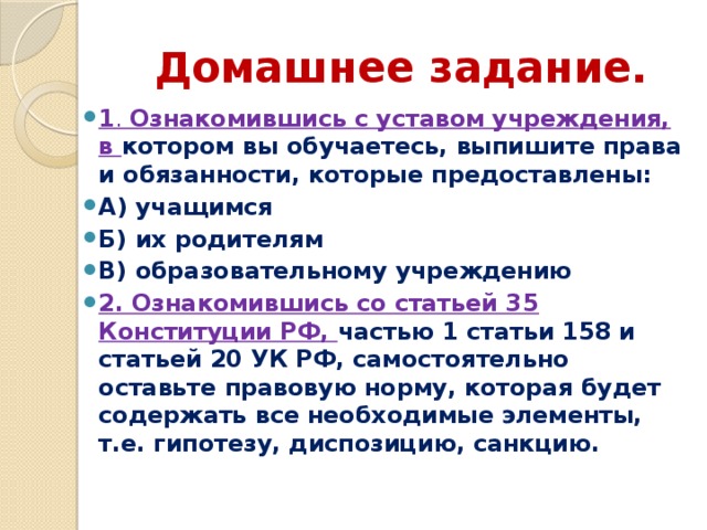 Домашнее задание. 1 . Ознакомившись с уставом учреждения, в котором вы обучаетесь, выпишите права и обязанности, которые предоставлены: А) учащимся Б) их родителям В) образовательному учреждению 2. Ознакомившись со статьей 35 Конституции РФ, частью 1 статьи 158 и статьей 20 УК РФ, самостоятельно оставьте правовую норму, которая будет содержать все необходимые элементы, т.е. гипотезу, диспозицию, санкцию. 