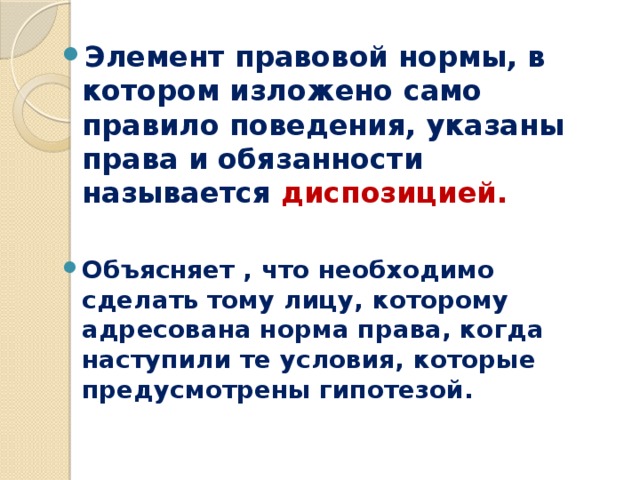 Элемент правовой нормы, в котором изложено само правило поведения, указаны права и обязанности называется диспозицией.  Объясняет , что необходимо сделать тому лицу, которому адресована норма права, когда наступили те условия, которые предусмотрены гипотезой.  